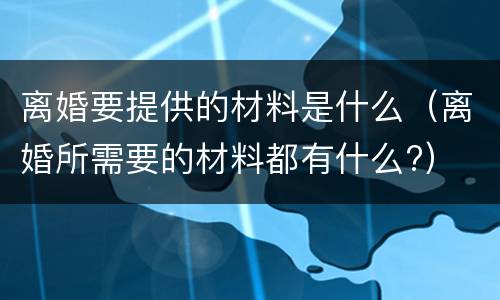 离婚要提供的材料是什么（离婚所需要的材料都有什么?）