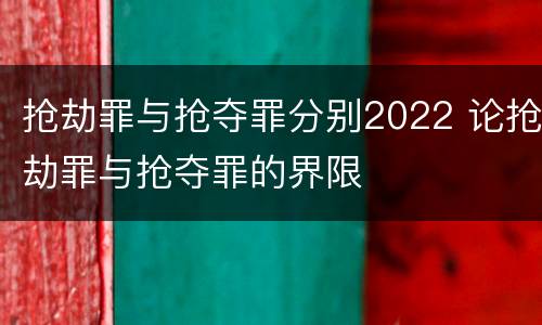 抢劫罪与抢夺罪分别2022 论抢劫罪与抢夺罪的界限