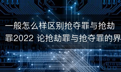 一般怎么样区别抢夺罪与抢劫罪2022 论抢劫罪与抢夺罪的界限