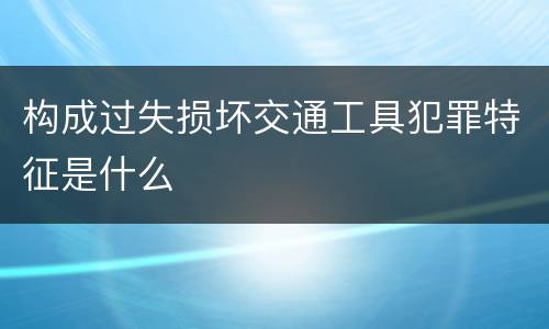 构成过失损坏交通工具犯罪特征是什么