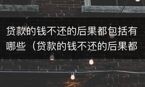 贷款的钱不还的后果都包括有哪些（贷款的钱不还的后果都包括有哪些方面）