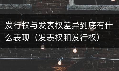 发行权与发表权差异到底有什么表现（发表权和发行权）