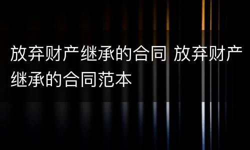放弃财产继承的合同 放弃财产继承的合同范本