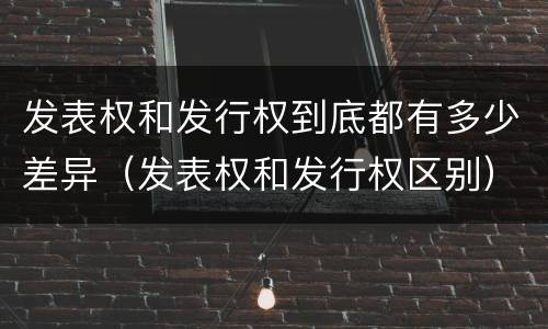 发表权和发行权到底都有多少差异（发表权和发行权区别）