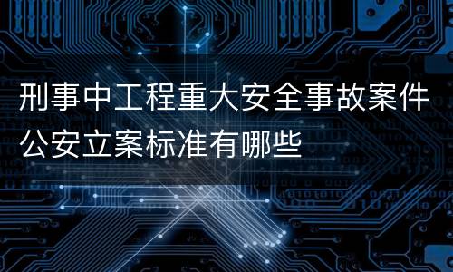 刑事中工程重大安全事故案件公安立案标准有哪些