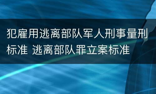 犯雇用逃离部队军人刑事量刑标准 逃离部队罪立案标准