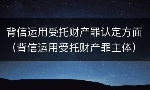背信运用受托财产罪认定方面（背信运用受托财产罪主体）