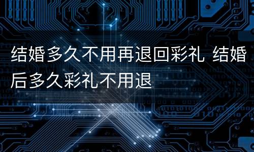 结婚多久不用再退回彩礼 结婚后多久彩礼不用退