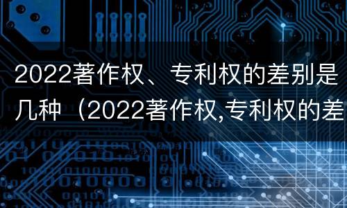 2022著作权、专利权的差别是几种（2022著作权,专利权的差别是几种类型）