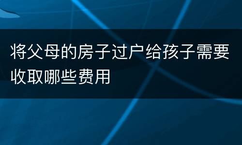将父母的房子过户给孩子需要收取哪些费用