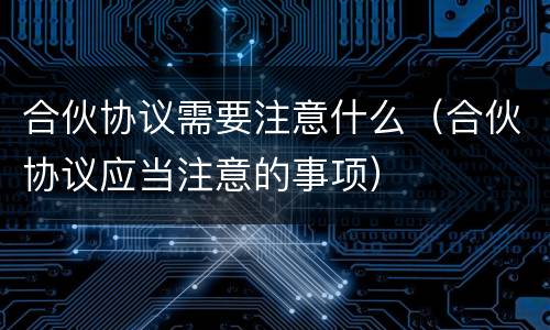 合伙协议需要注意什么（合伙协议应当注意的事项）