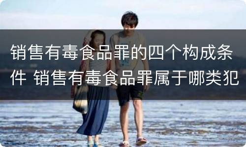 销售有毒食品罪的四个构成条件 销售有毒食品罪属于哪类犯罪