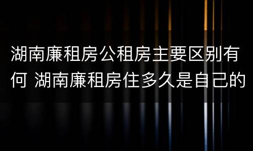 湖南廉租房公租房主要区别有何 湖南廉租房住多久是自己的