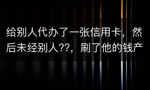 给别人代办了一张信用卡，然后未经别人??，刷了他的钱产生了逾期，给人家把钱还了，
