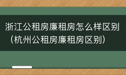 浙江公租房廉租房怎么样区别（杭州公租房廉租房区别）