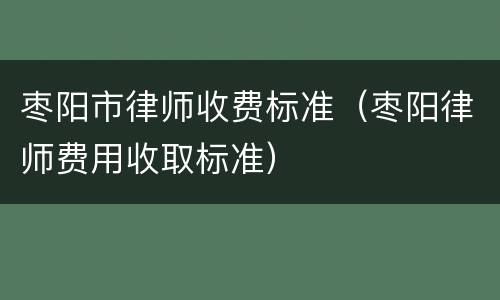 枣阳市律师收费标准（枣阳律师费用收取标准）