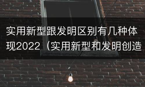 实用新型跟发明区别有几种体现2022（实用新型和发明创造）