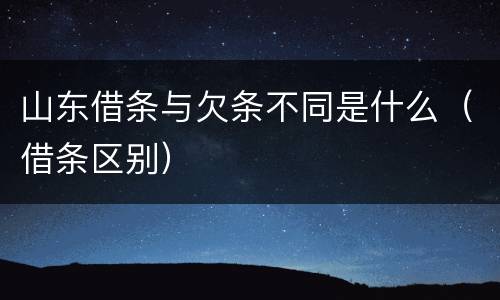 山东借条与欠条不同是什么（借条区别）