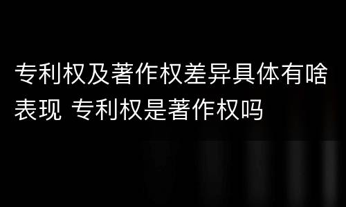 专利权及著作权差异具体有啥表现 专利权是著作权吗