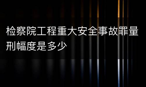 检察院工程重大安全事故罪量刑幅度是多少