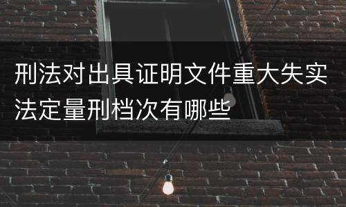 刑法对出具证明文件重大失实法定量刑档次有哪些