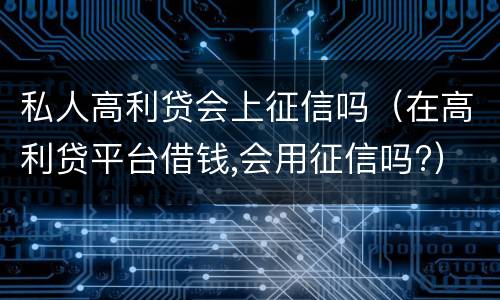 私人高利贷会上征信吗（在高利贷平台借钱,会用征信吗?）