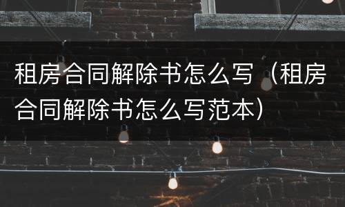 租房合同解除书怎么写（租房合同解除书怎么写范本）