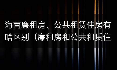 海南廉租房、公共租赁住房有啥区别（廉租房和公共租赁住房的区别）