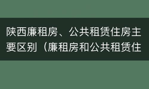 陕西廉租房、公共租赁住房主要区别（廉租房和公共租赁住房有什么区别）