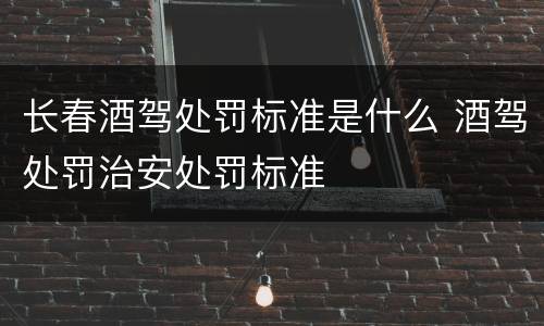长春酒驾处罚标准是什么 酒驾处罚治安处罚标准