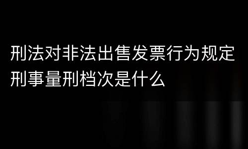 刑法对非法出售发票行为规定刑事量刑档次是什么