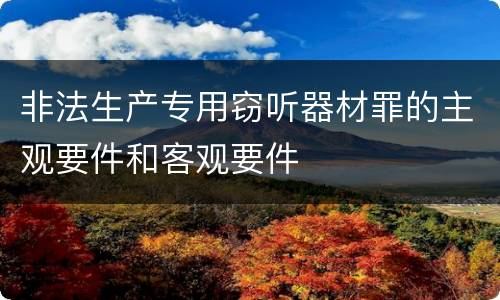 非法生产专用窃听器材罪的主观要件和客观要件