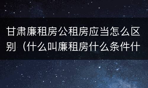 甘肃廉租房公租房应当怎么区别（什么叫廉租房什么条件什么叫公租房）
