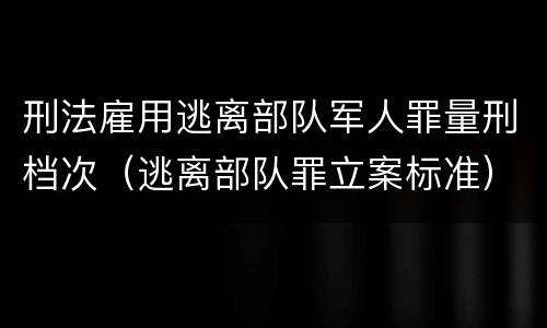 刑法雇用逃离部队军人罪量刑档次（逃离部队罪立案标准）