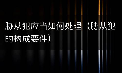 胁从犯应当如何处理（胁从犯的构成要件）