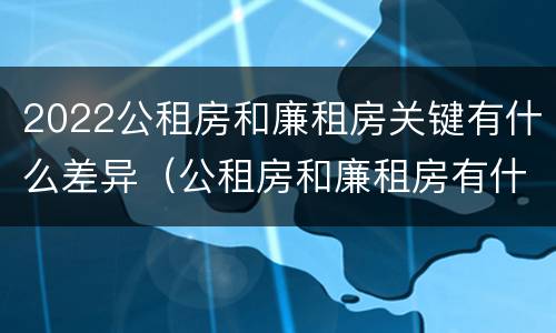 2022公租房和廉租房关键有什么差异（公租房和廉租房有什么区别?2019年的）