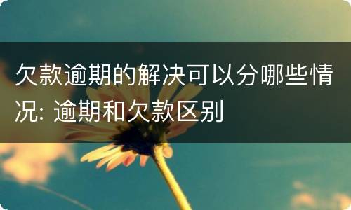 欠款逾期的解决可以分哪些情况: 逾期和欠款区别