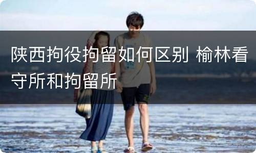 陕西拘役拘留如何区别 榆林看守所和拘留所