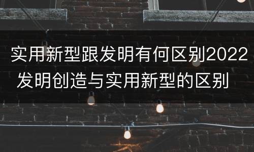 实用新型跟发明有何区别2022 发明创造与实用新型的区别