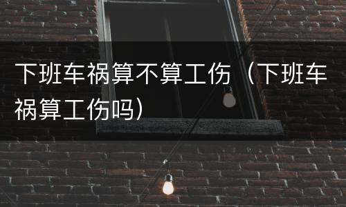 下班车祸算不算工伤（下班车祸算工伤吗）