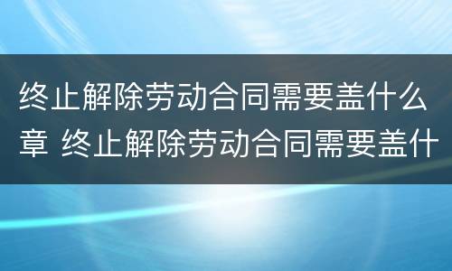 终止解除劳动合同需要盖什么章 终止解除劳动合同需要盖什么章才有效