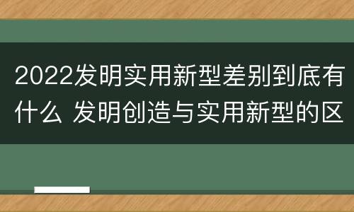 2022发明实用新型差别到底有什么 发明创造与实用新型的区别