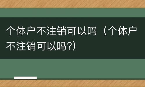 个体户不注销可以吗(个体户不注销可以吗?)
