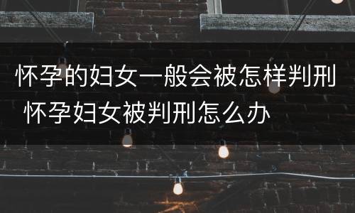 怀孕的妇女一般会被怎样判刑 怀孕妇女被判刑怎么办