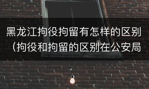 黑龙江拘役拘留有怎样的区别（拘役和拘留的区别在公安局）