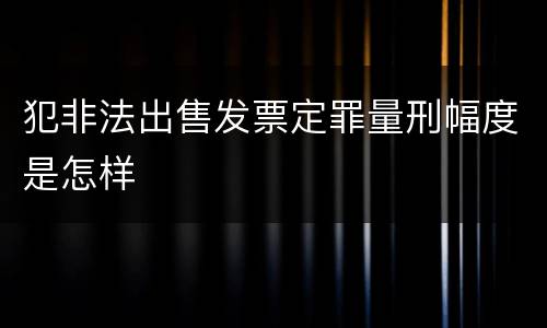 犯非法出售发票定罪量刑幅度是怎样