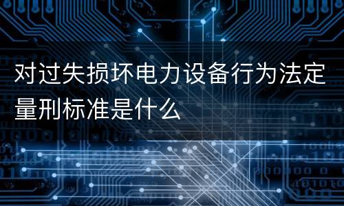 对过失损坏电力设备行为法定量刑标准是什么