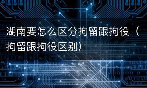 湖南要怎么区分拘留跟拘役（拘留跟拘役区别）