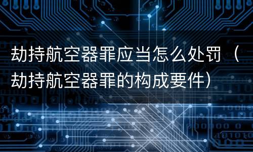 劫持航空器罪应当怎么处罚（劫持航空器罪的构成要件）