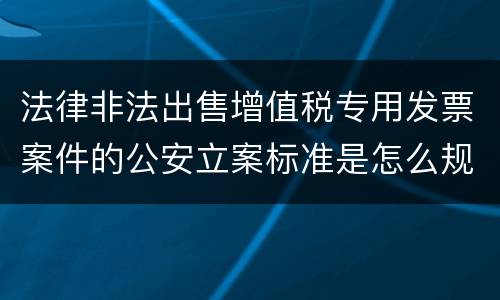 法律非法出售增值税专用发票案件的公安立案标准是怎么规定